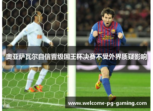 奥亚萨瓦尔自信晋级国王杯决赛不受外界质疑影响 奥亚萨瓦尔自信晋级国王杯决赛不受外界质疑影响