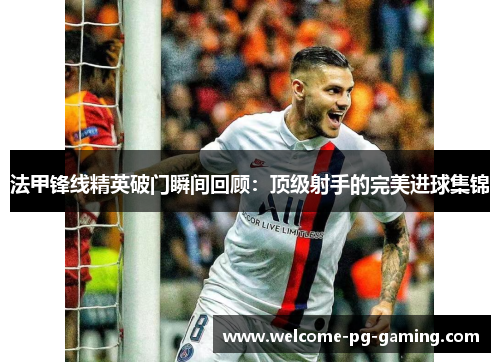 法甲锋线精英破门瞬间回顾：顶级射手的完美进球集锦