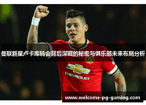 曼联新星卢卡库转会背后深藏的秘密与俱乐部未来布局分析