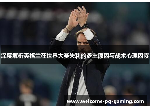 深度解析英格兰在世界大赛失利的多重原因与战术心理因素 深度解析英格兰在世界大赛失利的多重原因与战术心理因素