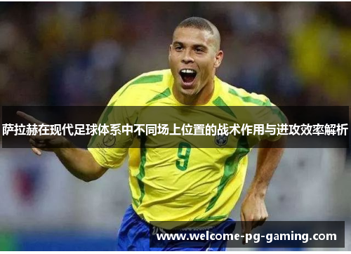 萨拉赫在现代足球体系中不同场上位置的战术作用与进攻效率解析