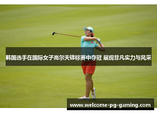 韩国选手在国际女子高尔夫锦标赛中夺冠 展现非凡实力与风采 韩国选手在国际女子高尔夫锦标赛中夺冠 展现非凡实力与风采