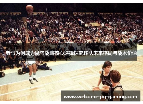 老马为何成为魔鸟战略核心选择探究球队未来格局与战术价值 老马为何成为魔鸟战略核心选择探究球队未来格局与战术价值