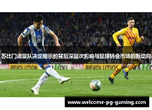 苏比门迪留队决定揭示的背后深层次影响与足球转会市场的新动向 苏比门迪留队决定揭示的背后深层次影响与足球转会市场的新动向
