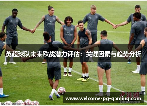 英超球队未来欧战潜力评估:关键因素与趋势分析 英超球队未来欧战潜力评估:关键因素与趋势分析