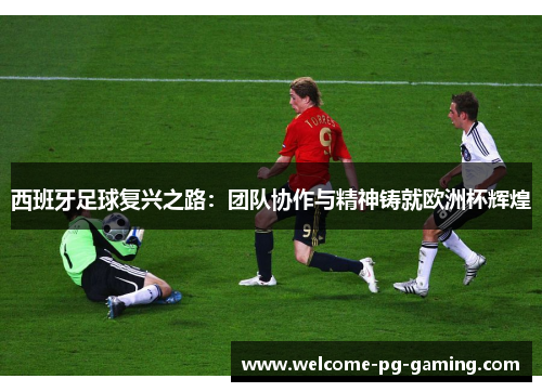 西班牙足球复兴之路:团队协作与精神铸就欧洲杯辉煌 西班牙足球复兴之路:团队协作与精神铸就欧洲杯辉煌