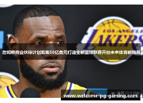詹姆斯商业伙伴计划筹集50亿美元打造全新篮球联赛开创未来体育新格局