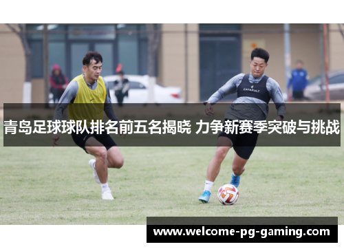 青岛足球球队排名前五名揭晓 力争新赛季突破与挑战 青岛足球球队排名前五名揭晓 力争新赛季突破与挑战