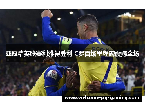 亚冠精英联赛利雅得胜利 C罗百场里程碑震撼全场