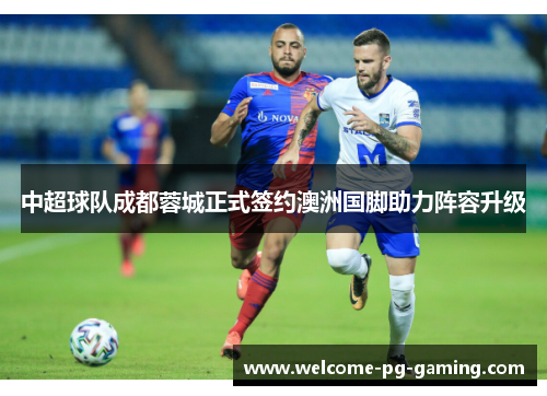 中超球队成都蓉城正式签约澳洲国脚助力阵容升级