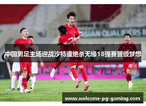 中国男足主场迎战沙特遭绝杀无缘18强赛晋级梦想